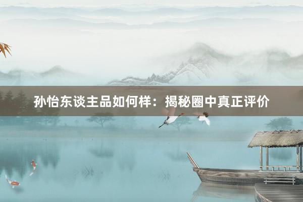 孙怡东谈主品如何样：揭秘圈中真正评价