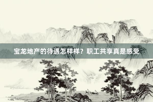 宝龙地产的待遇怎样样？职工共享真是感受