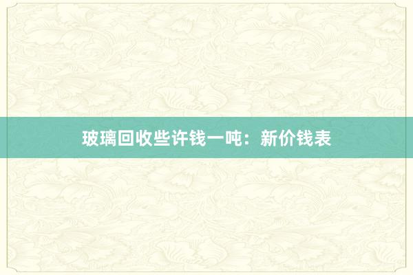 玻璃回收些许钱一吨：新价钱表