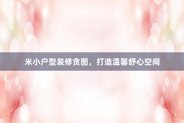 米小户型装修贪图，打造温馨舒心空间