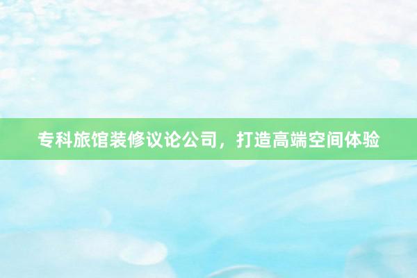 专科旅馆装修议论公司，打造高端空间体验