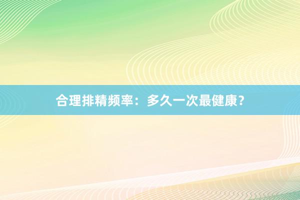 合理排精频率：多久一次最健康？