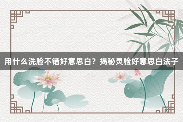 用什么洗脸不错好意思白？揭秘灵验好意思白法子